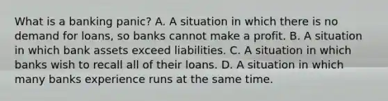 What is a banking​ panic? A. A situation in which there is no demand for​ loans, so banks cannot make a profit. B. A situation in which bank assets exceed liabilities. C. A situation in which banks wish to recall all of their loans. D. A situation in which many banks experience runs at the same time.