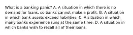 What is a banking​ panic? A. A situation in which there is no demand for​ loans, so banks cannot make a profit. B. A situation in which bank assets exceed liabilities. C. A situation in which many banks experience runs at the same time. D. A situation in which banks wish to recall all of their loans.