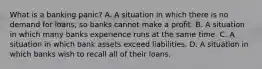 What is a banking​ panic? A. A situation in which there is no demand for​ loans, so banks cannot make a profit. B. A situation in which many banks experience runs at the same time. C. A situation in which bank assets exceed liabilities. D. A situation in which banks wish to recall all of their loans.