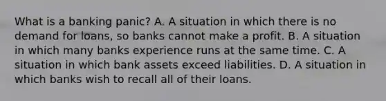 What is a banking​ panic? A. A situation in which there is no demand for​ loans, so banks cannot make a profit. B. A situation in which many banks experience runs at the same time. C. A situation in which bank assets exceed liabilities. D. A situation in which banks wish to recall all of their loans.