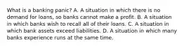 What is a banking​ panic? A. A situation in which there is no demand for​ loans, so banks cannot make a profit. B. A situation in which banks wish to recall all of their loans. C. A situation in which bank assets exceed liabilities. D. A situation in which many banks experience runs at the same time.