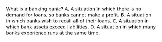 What is a banking​ panic? A. A situation in which there is no demand for​ loans, so banks cannot make a profit. B. A situation in which banks wish to recall all of their loans. C. A situation in which bank assets exceed liabilities. D. A situation in which many banks experience runs at the same time.