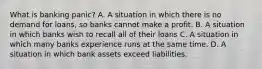 What is banking panic? A. A situation in which there is no demand for loans, so banks cannot make a profit. B. A situation in which banks wish to recall all of their loans C. A situation in which many banks experience runs at the same time. D. A situation in which bank assets exceed liabilities.