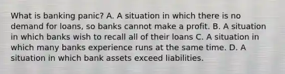 What is banking panic? A. A situation in which there is no demand for loans, so banks cannot make a profit. B. A situation in which banks wish to recall all of their loans C. A situation in which many banks experience runs at the same time. D. A situation in which bank assets exceed liabilities.