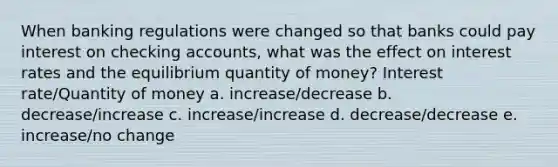 When banking regulations were changed so that banks could pay interest on checking accounts, what was the effect on interest rates and the equilibrium quantity of money? Interest rate/Quantity of money a. increase/decrease b. decrease/increase c. increase/increase d. decrease/decrease e. increase/no change