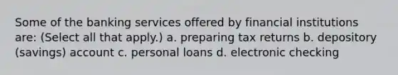 Some of the banking services offered by financial institutions​ are: ​(Select all that​ apply.) a. preparing tax returns b. depository (savings) account c. personal loans d. electronic checking