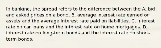 In​ banking, the spread refers to the difference between the A. bid and asked prices on a bond. B. average interest rate earned on assets and the average interest rate paid on liabilities. C. interest rate on car loans and the interest rate on home mortgages. D. interest rate on long-term bonds and the interest rate on short-term bonds.