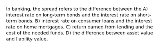 In banking, the spread refers to the difference between the A) interest rate on long-term bonds and the interest rate on short-term bonds. B) interest rate on consumer loans and the interest rate on home mortgages. C) return earned from lending and the cost of the needed funds. D) the difference between asset value and liability value.