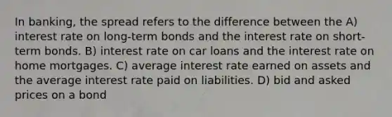 In banking, the spread refers to the difference between the A) interest rate on long-term bonds and the interest rate on short-term bonds. B) interest rate on car loans and the interest rate on home mortgages. C) average interest rate earned on assets and the average interest rate paid on liabilities. D) bid and asked prices on a bond