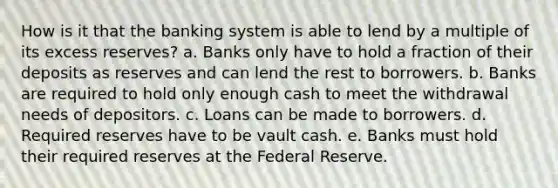 How is it that the banking system is able to lend by a multiple of its excess reserves? a. Banks only have to hold a fraction of their deposits as reserves and can lend the rest to borrowers. b. Banks are required to hold only enough cash to meet the withdrawal needs of depositors. c. Loans can be made to borrowers. d. Required reserves have to be vault cash. e. Banks must hold their required reserves at the Federal Reserve.