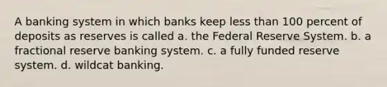 A banking system in which banks keep <a href='https://www.questionai.com/knowledge/k7BtlYpAMX-less-than' class='anchor-knowledge'>less than</a> 100 percent of deposits as reserves is called a. the Federal Reserve System. b. a fractional reserve banking system. c. a fully funded reserve system. d. wildcat banking.