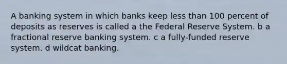 A banking system in which banks keep <a href='https://www.questionai.com/knowledge/k7BtlYpAMX-less-than' class='anchor-knowledge'>less than</a> 100 percent of deposits as reserves is called a the Federal Reserve System. b a fractional reserve banking system. c a fully-funded reserve system. d wildcat banking.