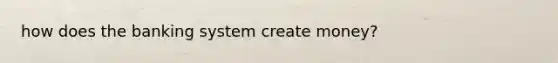 how does the banking system create money?