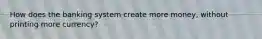 How does the banking system create more money, without printing more currency?
