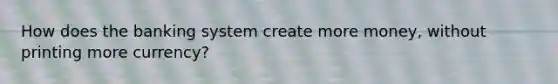 How does the banking system create more money, without printing more currency?