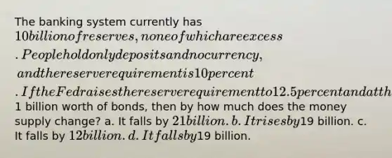 The banking system currently has 10 billion of reserves, none of which are excess. People hold only deposits and no currency, and the reserve requirement is 10 percent. If the Fed raises the reserve requirement to 12.5 percent and at the same time buys1 billion worth of bonds, then by how much does the money supply change? a. It falls by 21 billion. b. It rises by19 billion. c. It falls by 12 billion. d. It falls by19 billion.