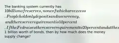 The banking system currently has 10 billion of reserves, none of which are excess. People hold only deposits and no currency, and the reserve requirement is 10 percent. If the Fed raises the reserve requirement to 20 percent and at the same time buys1 billion worth of bonds, then by how much does the money supply change?