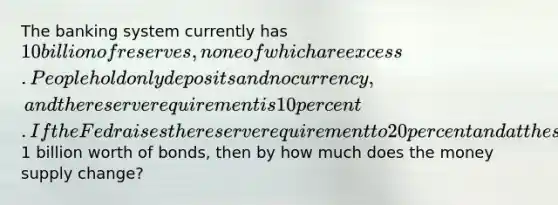 The banking system currently has 10 billion of reserves, none of which are excess. People hold only deposits and no currency, and the reserve requirement is 10 percent. If the Fed raises the reserve requirement to 20 percent and at the same time buys1 billion worth of bonds, then by how much does the money supply change?