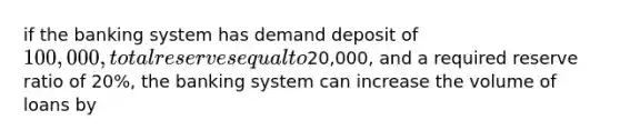 if the banking system has demand deposit of 100,000, total reserves equal to20,000, and a required reserve ratio of 20%, the banking system can increase the volume of loans by