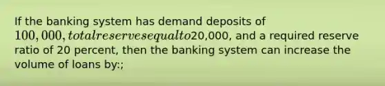 If the banking system has demand deposits of 100,000, total reserves equal to20,000, and a required reserve ratio of 20 percent, then the banking system can increase the volume of loans by:;