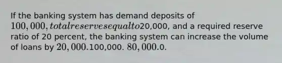 If the banking system has demand deposits of 100,000, total reserves equal to20,000, and a required reserve ratio of 20 percent, the banking system can increase the volume of loans by 20,000.100,000. 80,000.0.