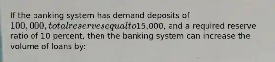 If the banking system has demand deposits of 100,000, total reserves equal to15,000, and a required reserve ratio of 10 percent, then the banking system can increase the volume of loans by: