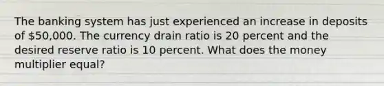 The banking system has just experienced an increase in deposits of 50,000. The currency drain ratio is 20 percent and the desired reserve ratio is 10 percent. What does the money multiplier equal?