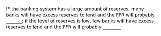 IF the banking system has a large amount of reserves, many banks will have excess reserves to lend and the FFR will probably _______; if the level of reserves is low, few banks will have excess reserves to lend and the FFR will probably ________