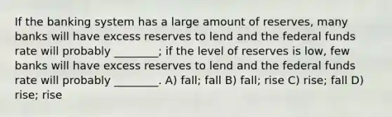 If the banking system has a large amount of reserves, many banks will have excess reserves to lend and the federal funds rate will probably ________; if the level of reserves is low, few banks will have excess reserves to lend and the federal funds rate will probably ________. A) fall; fall B) fall; rise C) rise; fall D) rise; rise