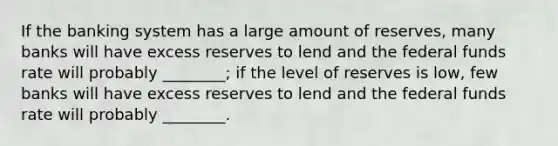 If the banking system has a large amount of reserves, many banks will have excess reserves to lend and the federal funds rate will probably ________; if the level of reserves is low, few banks will have excess reserves to lend and the federal funds rate will probably ________.