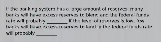 If the banking system has a large amount of reserves, many banks will have excess reserves to blend and the federal funds rate will probably _________ if the level of reserves is low, few banks will have excess reserves to land in the federal funds rate will probably _________