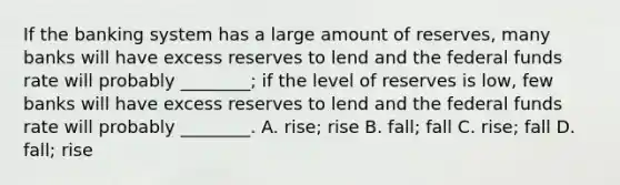 If the banking system has a large amount of​ reserves, many banks will have excess reserves to lend and the federal funds rate will probably​ ________; if the level of reserves is​ low, few banks will have excess reserves to lend and the federal funds rate will probably​ ________. A. rise; rise B. fall; fall C. rise; fall D. fall; rise