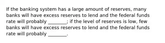 If the banking system has a large amount of​ reserves, many banks will have excess reserves to lend and the federal funds rate will probably​ ________; if the level of reserves is​ low, few banks will have excess reserves to lend and the federal funds rate will probably​ ________.