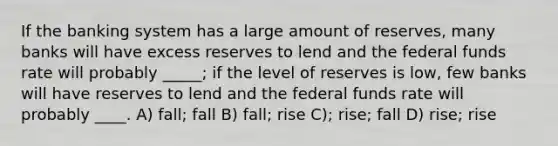 If the banking system has a large amount of reserves, many banks will have excess reserves to lend and the federal funds rate will probably _____; if the level of reserves is low, few banks will have reserves to lend and the federal funds rate will probably ____. A) fall; fall B) fall; rise C); rise; fall D) rise; rise