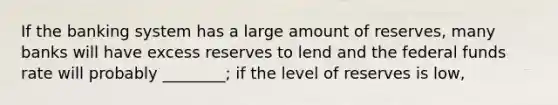 If the banking system has a large amount of reserves, many banks will have excess reserves to lend and the federal funds rate will probably ________; if the level of reserves is low,