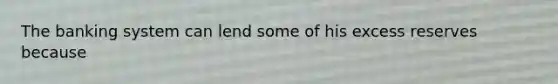 The banking system can lend some of his excess reserves because