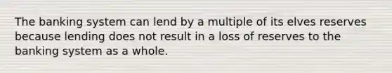 The banking system can lend by a multiple of its elves reserves because lending does not result in a loss of reserves to the banking system as a whole.