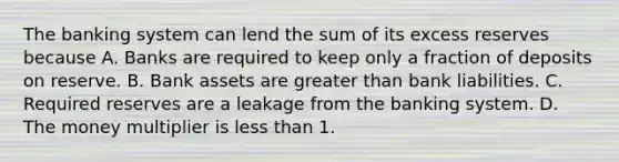 The banking system can lend the sum of its excess reserves because A. Banks are required to keep only a fraction of deposits on reserve. B. Bank assets are greater than bank liabilities. C. Required reserves are a leakage from the banking system. D. The money multiplier is less than 1.