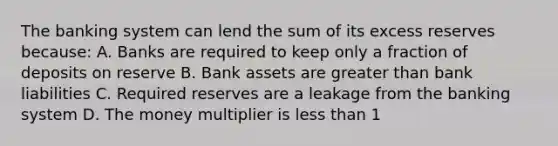 The banking system can lend the sum of its excess reserves because: A. Banks are required to keep only a fraction of deposits on reserve B. Bank assets are greater than bank liabilities C. Required reserves are a leakage from the banking system D. The money multiplier is less than 1