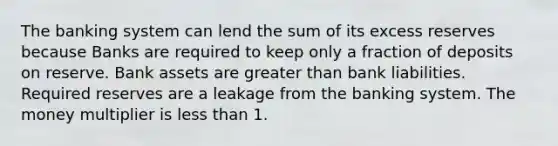 The banking system can lend the sum of its excess reserves because Banks are required to keep only a fraction of deposits on reserve. Bank assets are greater than bank liabilities. Required reserves are a leakage from the banking system. The money multiplier is less than 1.