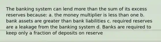 The banking system can lend <a href='https://www.questionai.com/knowledge/keWHlEPx42-more-than' class='anchor-knowledge'>more than</a> the sum of its excess reserves because: a. the money multiplier is <a href='https://www.questionai.com/knowledge/k7BtlYpAMX-less-than' class='anchor-knowledge'>less than</a> one b. bank assets are <a href='https://www.questionai.com/knowledge/ktgHnBD4o3-greater-than' class='anchor-knowledge'>greater than</a> bank liabilities c. required reserves are a leakage from the banking system d. Banks are required to keep only a fraction of deposits on reserve