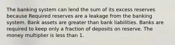 The banking system can lend the sum of its excess reserves because Required reserves are a leakage from the banking system. Bank assets are greater than bank liabilities. Banks are required to keep only a fraction of deposits on reserve. The money multiplier is less than 1.