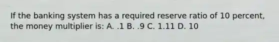 If the banking system has a required reserve ratio of 10 percent, the money multiplier is: A. .1 B. .9 C. 1.11 D. 10