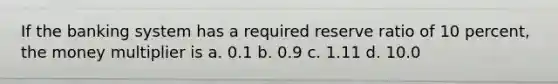 If the banking system has a required reserve ratio of 10 percent, the money multiplier is a. 0.1 b. 0.9 c. 1.11 d. 10.0