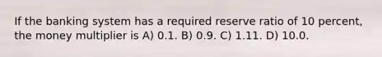 If the banking system has a required reserve ratio of 10 percent, the money multiplier is A) 0.1. B) 0.9. C) 1.11. D) 10.0.