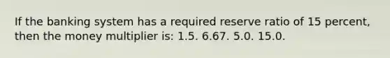 If the banking system has a required reserve ratio of 15 percent, then the money multiplier is: 1.5. 6.67. 5.0. 15.0.