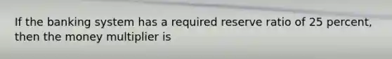 If the banking system has a required reserve ratio of 25 percent, then the money multiplier is