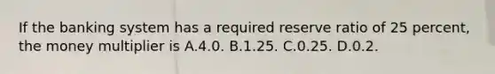 If the banking system has a required reserve ratio of 25 percent, the money multiplier is A.4.0. B.1.25. C.0.25. D.0.2.