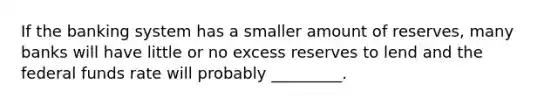 If the banking system has a smaller amount of reserves, many banks will have little or no excess reserves to lend and the federal funds rate will probably _________.