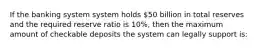 If the banking system system holds 50 billion in total reserves and the required reserve ratio is 10%, then the maximum amount of checkable deposits the system can legally support is: